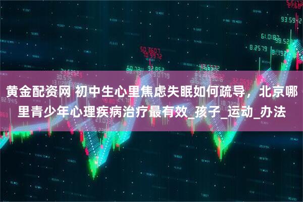 黄金配资网 初中生心里焦虑失眠如何疏导，北京哪里青少年心理疾病治疗最有效_孩子_运动_办法