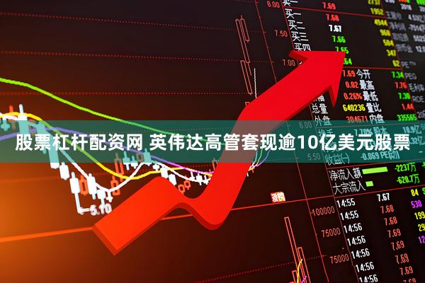 股票杠杆配资网 英伟达高管套现逾10亿美元股票