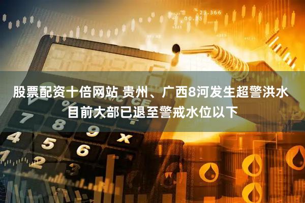 股票配资十倍网站 贵州、广西8河发生超警洪水 目前大部已退至警戒水位以下