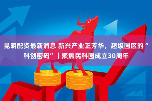 昆明配资最新消息 新兴产业正芳华，超级园区的“科创密码”｜聚焦民科园成立30周年