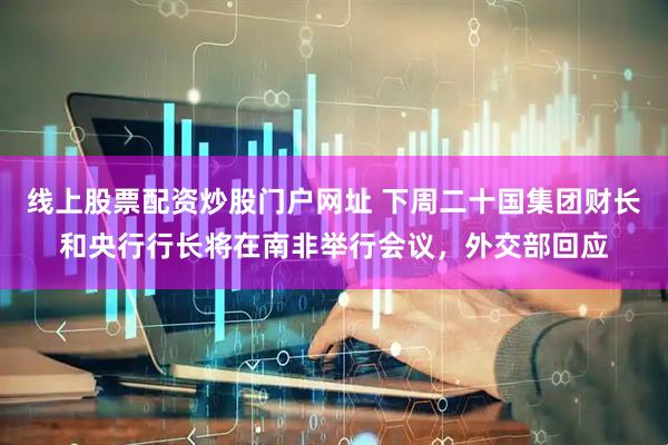 线上股票配资炒股门户网址 下周二十国集团财长和央行行长将在南非举行会议，外交部回应