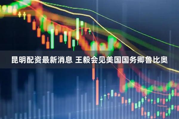 昆明配资最新消息 王毅会见美国国务卿鲁比奥
