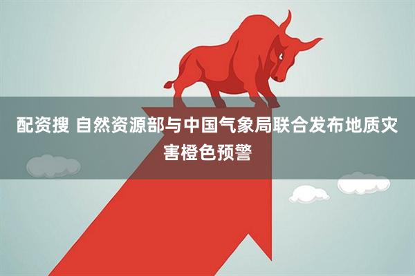 配资搜 自然资源部与中国气象局联合发布地质灾害橙色预警