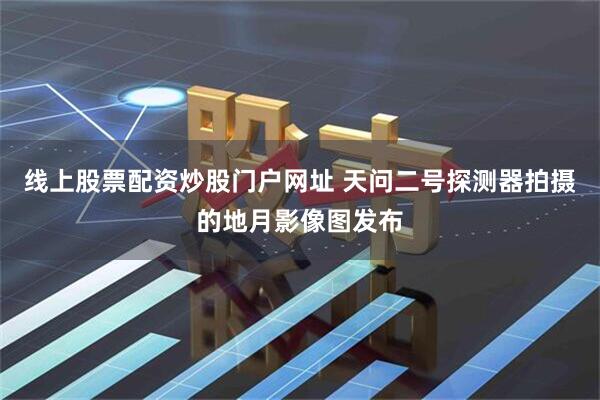 线上股票配资炒股门户网址 天问二号探测器拍摄的地月影像图发布