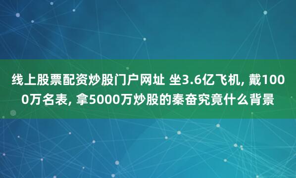 线上股票配资炒股门户网址 坐3.6亿飞机, 戴1000万名表, 拿5000万炒股的秦奋究竟什么背景