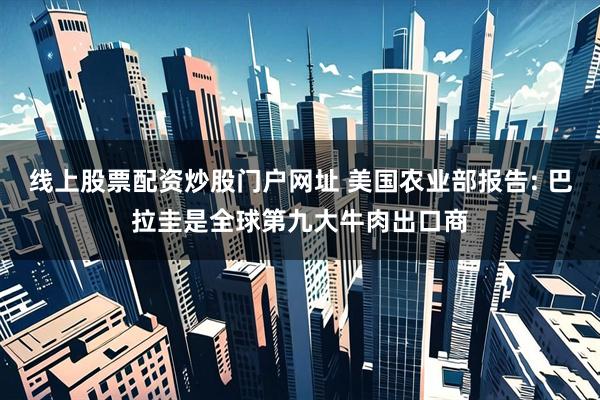 线上股票配资炒股门户网址 美国农业部报告: 巴拉圭是全球第九大牛肉出口商