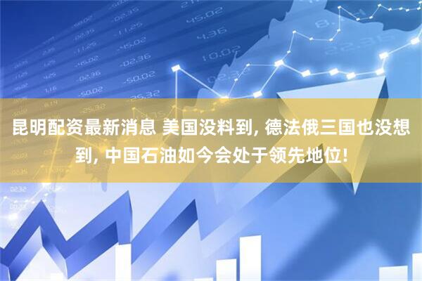 昆明配资最新消息 美国没料到, 德法俄三国也没想到, 中国石油如今会处于领先地位!