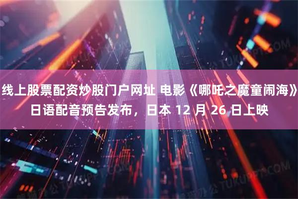 线上股票配资炒股门户网址 电影《哪吒之魔童闹海》日语配音预告发布，日本 12 月 26 日上映