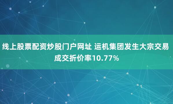线上股票配资炒股门户网址 运机集团发生大宗交易 成交折价率10.77%