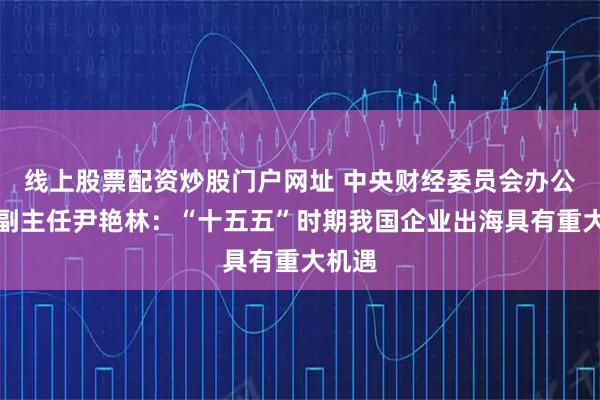 线上股票配资炒股门户网址 中央财经委员会办公室原副主任尹艳林：“十五五”时期我国企业出海具有重大机遇