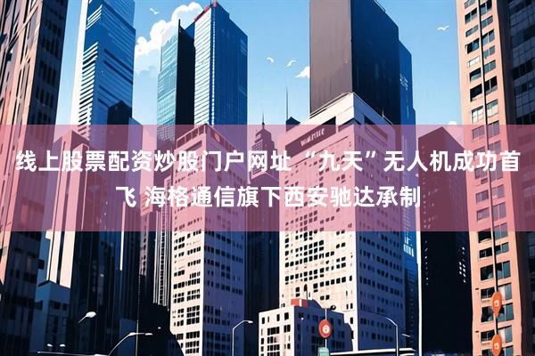 线上股票配资炒股门户网址 “九天”无人机成功首飞 海格通信旗下西安驰达承制