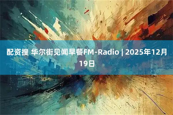 配资搜 华尔街见闻早餐FM-Radio | 2025年12月19日