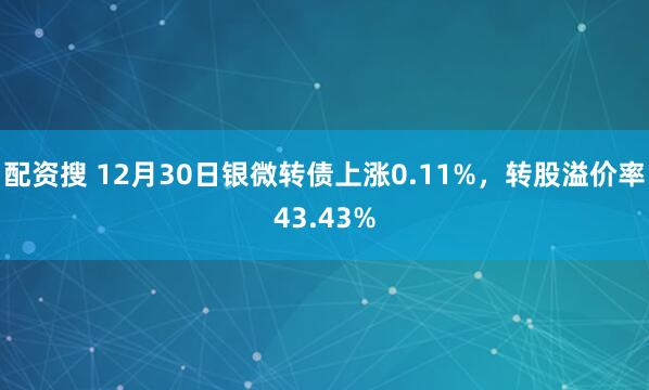 配资搜 12月30日银微转债上涨0.11%，转股溢价率43.43%